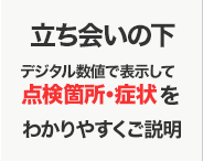 立会いの下デジタル数値で表示して点検箇所・症状をわかりやすくご説明