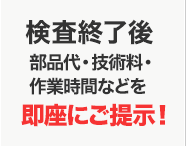 検査終了後部品代・技術料・作業時間などを診断カルテにて即座にご提示！